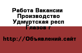 Работа Вакансии - Производство. Удмуртская респ.,Глазов г.